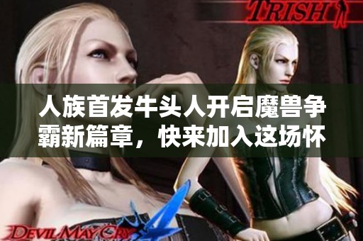 人族首发牛头人开启魔兽争霸新篇章，快来加入这场怀旧盛宴！