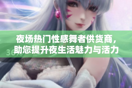 夜场热门性感舞者供货商，助您提升夜生活魅力与活力