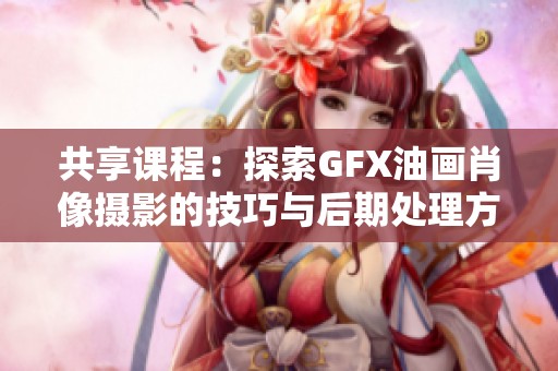 共享课程：探索GFX油画肖像摄影的技巧与后期处理方法