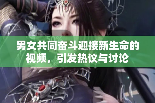男女共同奋斗迎接新生命的视频，引发热议与讨论