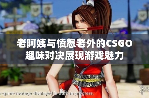 老阿姨与愤怒老外的CSGO趣味对决展现游戏魅力