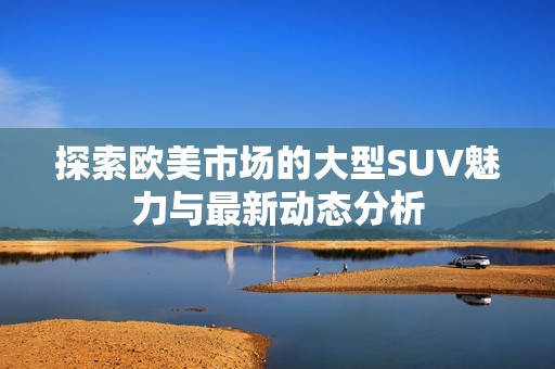 探索欧美市场的大型SUV魅力与最新动态分析