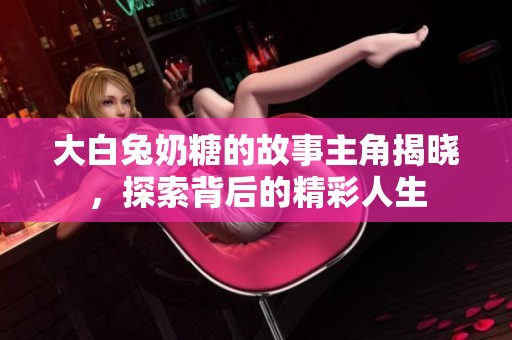 大白兔奶糖的故事主角揭晓，探索背后的精彩人生