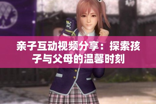 亲子互动视频分享：探索孩子与父母的温馨时刻