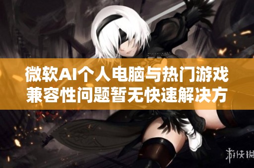 微软AI个人电脑与热门游戏兼容性问题暂无快速解决方案