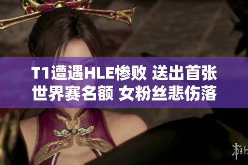 T1遭遇HLE惨败 送出首张世界赛名额 女粉丝悲伤落泪