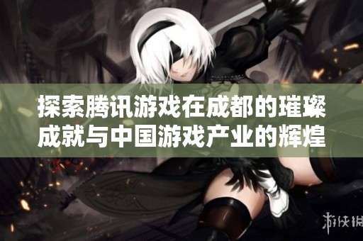 探索腾讯游戏在成都的璀璨成就与中国游戏产业的辉煌未来