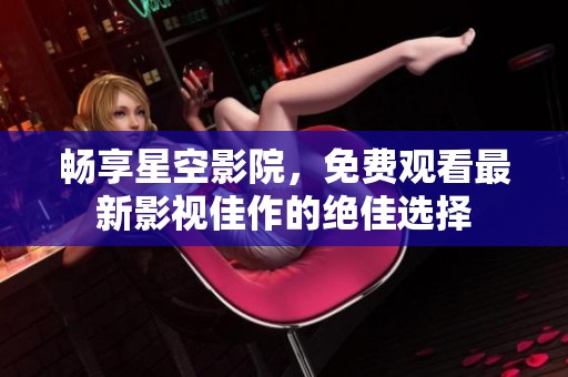畅享星空影院，免费观看最新影视佳作的绝佳选择