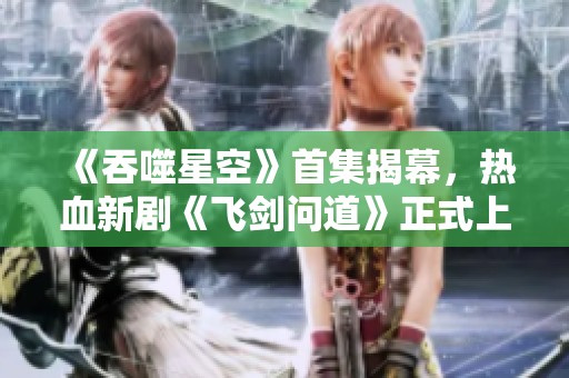 《吞噬星空》首集揭幕，热血新剧《飞剑问道》正式上线！
