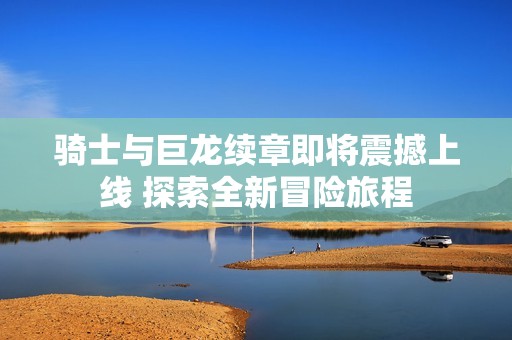 骑士与巨龙续章即将震撼上线 探索全新冒险旅程