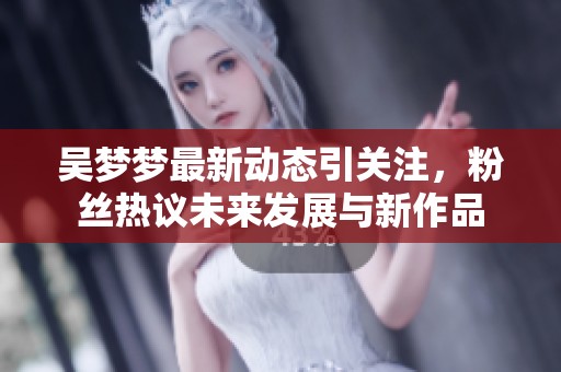吴梦梦最新动态引关注，粉丝热议未来发展与新作品