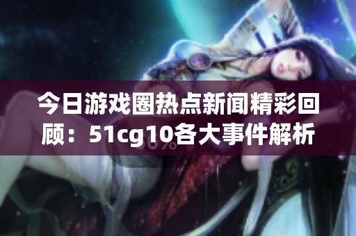 今日游戏圈热点新闻精彩回顾：51cg10各大事件解析