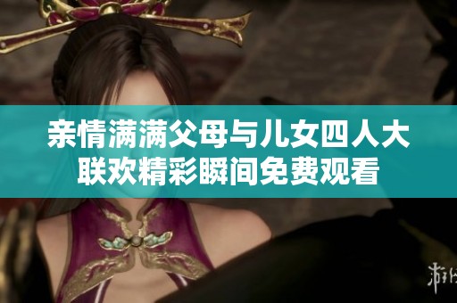 亲情满满父母与儿女四人大联欢精彩瞬间免费观看