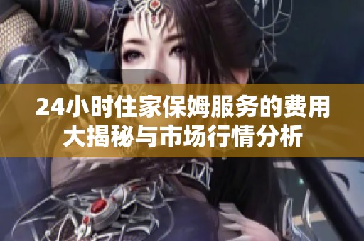 24小时住家保姆服务的费用大揭秘与市场行情分析