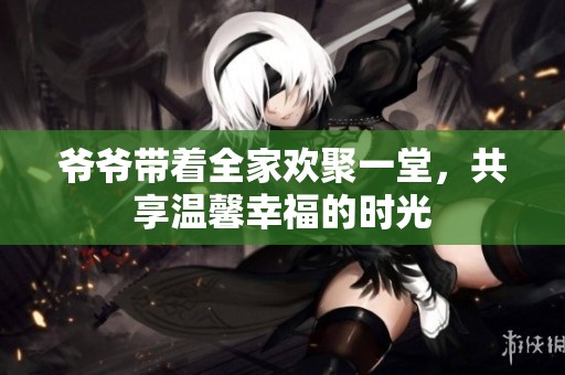 爷爷带着全家欢聚一堂，共享温馨幸福的时光