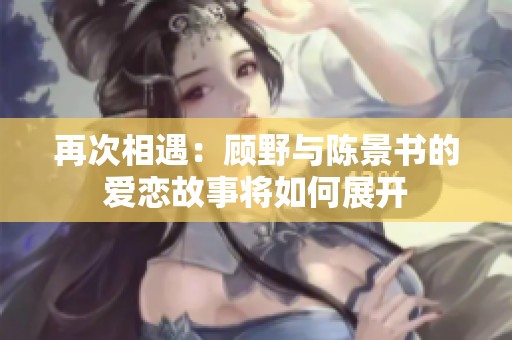 再次相遇：顾野与陈景书的爱恋故事将如何展开