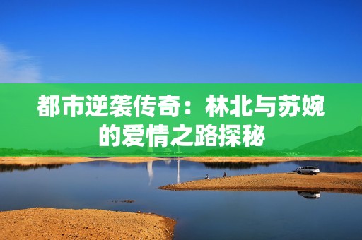 都市逆袭传奇：林北与苏婉的爱情之路探秘