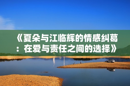 《夏朵与江临辉的情感纠葛：在爱与责任之间的选择》