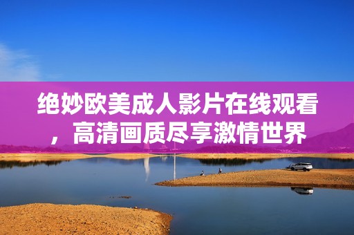 绝妙欧美成人影片在线观看，高清画质尽享激情世界