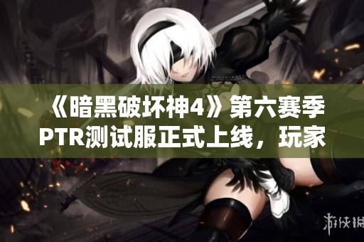 《暗黑破坏神4》第六赛季PTR测试服正式上线，玩家热切期待新内容