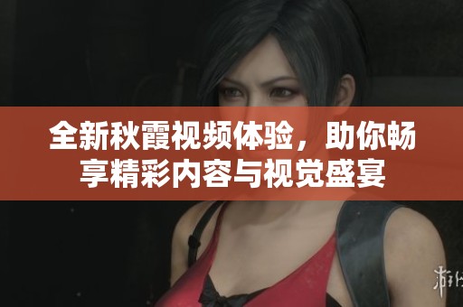 全新秋霞视频体验，助你畅享精彩内容与视觉盛宴