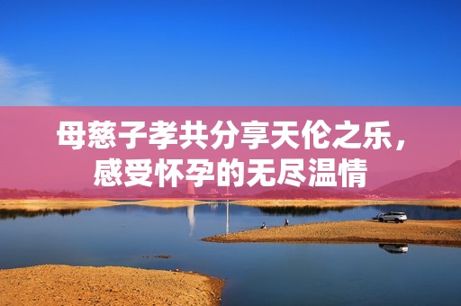 母慈子孝共分享天伦之乐，感受怀孕的无尽温情