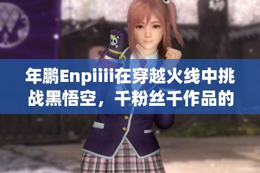 年鹏Enpiiii在穿越火线中挑战黑悟空，千粉丝千作品的精彩旅程