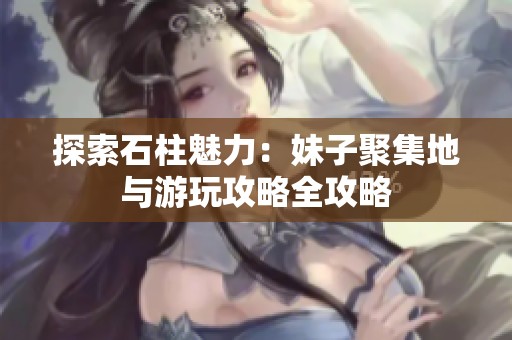 探索石柱魅力：妹子聚集地与游玩攻略全攻略