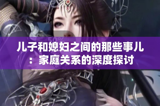 儿子和媳妇之间的那些事儿：家庭关系的深度探讨