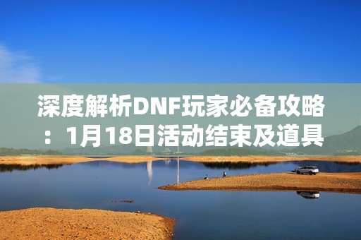 深度解析DNF玩家必备攻略：1月18日活动结束及道具清理策略