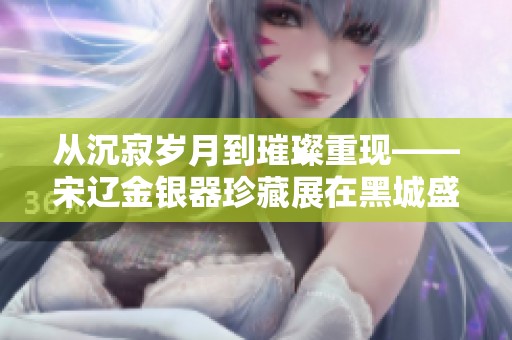 从沉寂岁月到璀璨重现——宋辽金银器珍藏展在黑城盛大开启