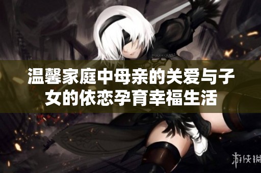 温馨家庭中母亲的关爱与子女的依恋孕育幸福生活