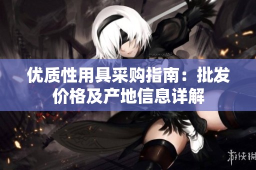 优质性用具采购指南：批发价格及产地信息详解