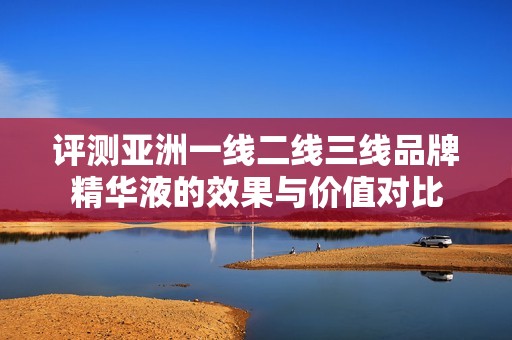 评测亚洲一线二线三线品牌精华液的效果与价值对比