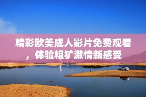 精彩欧美成人影片免费观看，体验粗犷激情新感受