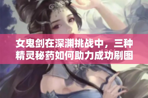 女鬼剑在深渊挑战中，三种精灵秘药如何助力成功刷图