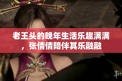 老王头的晚年生活乐趣满满，张倩倩陪伴其乐融融