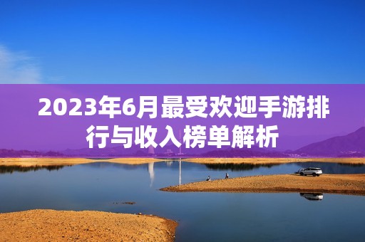 2023年6月最受欢迎手游排行与收入榜单解析