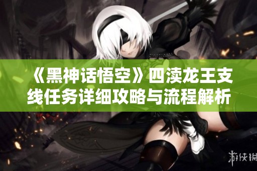 《黑神话悟空》四渎龙王支线任务详细攻略与流程解析