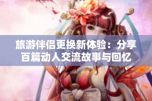 旅游伴侣更换新体验：分享百篇动人交流故事与回忆