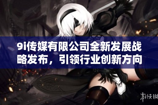 9i传媒有限公司全新发展战略发布，引领行业创新方向