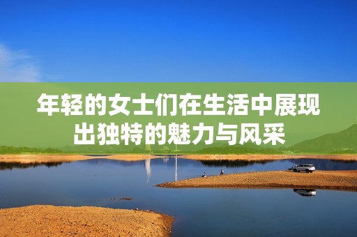 年轻的女士们在生活中展现出独特的魅力与风采
