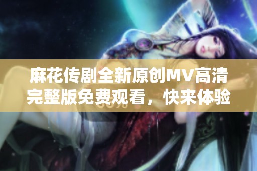 麻花传剧全新原创MV高清完整版免费观看，快来体验精彩内容！