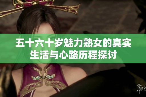 五十六十岁魅力熟女的真实生活与心路历程探讨