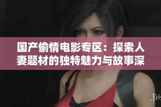 国产偷情电影专区：探索人妻题材的独特魅力与故事深度
