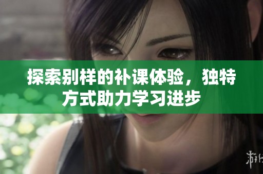 探索别样的补课体验，独特方式助力学习进步