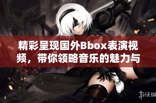 精彩呈现国外Bbox表演视频，带你领略音乐的魅力与创意