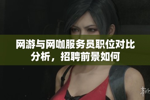 网游与网咖服务员职位对比分析，招聘前景如何