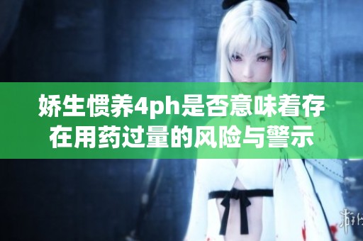 娇生惯养4ph是否意味着存在用药过量的风险与警示