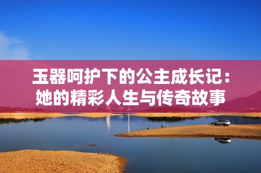 玉器呵护下的公主成长记：她的精彩人生与传奇故事